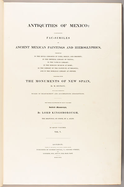 Antiquities of Mexico : comprising fac-similes of ancient Mexican paintings and hieroglyphics, preserved in the Royal Libraries of Paris, Berlin, and Dresden ; in the Imperial Library of Vienna; in the Vatican Library ; in the Borgian Museum at Rome ; in the Library of the Institute at Bologna ; and in the Bodleian Library at Oxford.  Together with the Monuments of New Spain, by M. Dupaix: with their respective scales of measurement and accompanying descriptions. The whole illustrated by many valuable inedited manuscripts, Augostino Aglio, the elder (Italian, Cremona 1777–1857 London)